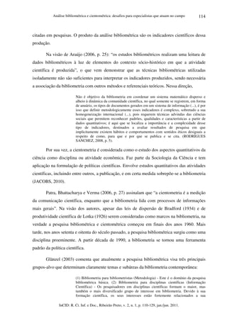 Análise bibliométrica e cientométrica: desafios para especialistas que atuam no campo
InCID: R. Ci. Inf. e Doc., Ribeirão Preto, v. 2, n. 1, p. 110-129, jan./jun. 2011.
114
citadas em pesquisas. O produto da análise bibliométrica são os indicadores científicos dessa
produção.
Na visão de Araújo (2006, p. 25): “os estudos bibliométricos realizam uma leitura de
dados bibliométricos à luz de elementos do contexto sócio-histórico em que a atividade
científica é produzida”, o que vem demonstrar que as técnicas bibliométricas utilizadas
isoladamente não são suficientes para interpretar os indicadores produzidos, sendo necessária
a associação da bibliometria com outros métodos e referenciais teóricos. Nessa direção,
Não é objetivo da bibliometria em coordenar um sistema matemático disperso e
alheio à dinâmica da comunidade científica, no qual somente se registrem, em forma
de anuário, os tipos de documentos gerados em um sistema de informação (...), é por
isso que definir metodologicamente esses indicadores é complexo, sobretudo a sua
homogeneização internacional (...), pois requerem técnicas advindas das ciências
sociais que permitem reconhecer padrões, qualidades e características a partir de
dados quantitativos; é aqui que se localiza a importância e a complexidade desse
tipo de indicadores, destinados a avaliar resultados de pesquisa em que
implicitamente existem hábitos e comportamentos com sentidos éticos desiguais a
respeito de como, para que e por que se publica e se cita. (RODRÍGUES
SANCHEZ, 2008, p. 5).
Por sua vez, a cientometria é considerada como o estudo dos aspectos quantitativos da
ciência como disciplina ou atividade econômica. Faz parte da Sociologia da Ciência e tem
aplicação na formulação de políticas científicas. Envolve estudos quantitativos das atividades
científicas, incluindo entre outros, a publicação, e em certa medida sobrepõe-se a bibliometria
(JACOBS, 2010).
Patra, Bhattacharya e Verma (2006, p. 27) assinalam que “a cientometria é a medição
da comunicação científica, enquanto que a bibliometria lida com processos de informações
mais gerais”. Na visão dos autores, apesar das leis de dispersão de Bradford (1934) e de
produtividade científica de Lotka (1926) serem consideradas como marcos na bibliometria, na
verdade a pesquisa bibliométrica e cientométrica começou em finais dos anos 1960. Mais
tarde, nos anos setenta e oitenta do século passado, a pesquisa bibliométrica surgiu como uma
disciplina proeminente. A partir década de 1990, a bibliometria se tornou uma ferramenta
padrão da política científica.
Glänzel (2003) comenta que atualmente a pesquisa bibliométrica visa três principais
grupos-alvo que determinam claramente temas e subáreas da bibliometria contemporânea:
(1) Bibliometria para bibliometristas (Metodologia) - Este é o domínio da pesquisa
bibliométrica básica. (2) Bibliometria para disciplinas científicas (Informação
Científica) - Os pesquisadores em disciplinas científicas formam o maior, mas
também o mais diversificado grupo de interesse em bibliometria. Devido à sua
formação científica, os seus interesses estão fortemente relacionados a sua
 