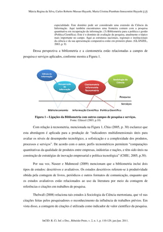 Márcia Regina da Silva, Carlos Roberto Massao Hayashi, Maria Cristina Piumbato Innocentini Hayashi
InCID: R. Ci. Inf. e Doc., Ribeirão Preto, v. 2, n. 1, p. 110-129, jan./jun. 2011.
115
especialidade. Este domínio pode ser considerado uma extensão da Ciência da
Informação. Aqui também encontramos uma fronteira comum com a pesquisa
quantitativa em recuperação da informação. (3) Bibliometria para a política e gestão
(Política Científica). Este é o domínio de avaliação de pesquisa, atualmente o tópico
mais importante no campo. Aqui as estruturas nacionais, regionais e institucionais
da ciência e da sua apresentação comparativa estão em primeiro plano. (GLÄNZEL,
2003, p. 9)
Dessa perspectiva a bibliometria e a cientometria estão relacionadas a campos de
pesquisa e serviços aplicados, conforme mostra a Figura 1.
Figura 1 – Ligações da Bibliometria com outros campos de pesquisa e serviços.
Fonte: Glänzel (2003, p.10)
Com relação à tecnometria, mencionada na Figura 1, Chiu (2005, p. 30) esclarece que
esta abordagem é aplicada para a produção de “indicadores multidimensionais úteis para
avaliar os níveis de desempenho tecnológico, a sofisticação e a complexidade dos produtos,
processos e serviços”. De acordo com o autor, perfis tecnométricos permitem “comparações
quantitativas da qualidade de produtos entre empresas, indústrias e nações, e têm sido úteis na
construção de estratégias de inovação empresarial e política tecnológica” (CHIU, 2005, p.30).
Por sua vez, Naseer e Mahmood (2009) mencionam que a bibliometria inclui dois
tipos de estudos: descritivos e avaliativos. Os estudos descritivos referem-se à produtividade
obtida pela contagem de livros, periódicos e outros formatos de comunicação, enquanto que
os estudos avaliativos estão relacionados ao uso da literatura por meio da contagem de
referências e citações em trabalhos de pesquisa.
Thelwall (2008) relaciona tais estudos à Sociologia da Ciência mertoniana, que vê nas
citações feitas pelos pesquisadores o reconhecimento da influência de trabalhos prévios. Em
vista disso, a contagem de citações é utilizada como indicador de valor científico da pesquisa.
 