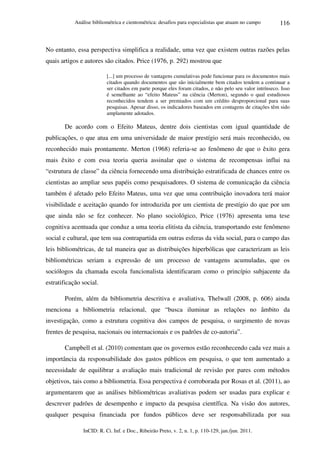Análise bibliométrica e cientométrica: desafios para especialistas que atuam no campo
InCID: R. Ci. Inf. e Doc., Ribeirão Preto, v. 2, n. 1, p. 110-129, jan./jun. 2011.
116
No entanto, essa perspectiva simplifica a realidade, uma vez que existem outras razões pelas
quais artigos e autores são citados. Price (1976, p. 292) mostrou que
[...] um processo de vantagens cumulativas pode funcionar para os documentos mais
citados quando documentos que são inicialmente bem citados tendem a continuar a
ser citados em parte porque eles foram citados, e não pelo seu valor intrínseco. Isso
é semelhante ao “efeito Mateus” na ciência (Merton), segundo o qual estudiosos
reconhecidos tendem a ser premiados com um crédito desproporcional para suas
pesquisas. Apesar disso, os indicadores baseados em contagens de citações têm sido
amplamente adotados.
De acordo com o Efeito Mateus, dentre dois cientistas com igual quantidade de
publicações, o que atua em uma universidade de maior prestígio será mais reconhecido, ou
reconhecido mais prontamente. Merton (1968) referia-se ao fenômeno de que o êxito gera
mais êxito e com essa teoria queria assinalar que o sistema de recompensas influi na
“estrutura de classe” da ciência fornecendo uma distribuição estratificada de chances entre os
cientistas ao ampliar seus papéis como pesquisadores. O sistema de comunicação da ciência
também é afetado pelo Efeito Mateus, uma vez que uma contribuição inovadora terá maior
visibilidade e aceitação quando for introduzida por um cientista de prestígio do que por um
que ainda não se fez conhecer. No plano sociológico, Price (1976) apresenta uma tese
cognitiva acentuada que conduz a uma teoria elitista da ciência, transportando este fenômeno
social e cultural, que tem sua contrapartida em outras esferas da vida social, para o campo das
leis bibliométricas, de tal maneira que as distribuições hiperbólicas que caracterizam as leis
bibliométricas seriam a expressão de um processo de vantagens acumuladas, que os
sociólogos da chamada escola funcionalista identificaram como o princípio subjacente da
estratificação social.
Porém, além da bibliometria descritiva e avaliativa, Thelwall (2008, p. 606) ainda
menciona a bibliometria relacional, que “busca iluminar as relações no âmbito da
investigação, como a estrutura cognitiva dos campos de pesquisa, o surgimento de novas
frentes de pesquisa, nacionais ou internacionais e os padrões de co-autoria”.
Campbell et al. (2010) comentam que os governos estão reconhecendo cada vez mais a
importância da responsabilidade dos gastos públicos em pesquisa, o que tem aumentado a
necessidade de equilibrar a avaliação mais tradicional de revisão por pares com métodos
objetivos, tais como a bibliometria. Essa perspectiva é corroborada por Rosas et al. (2011), ao
argumentarem que as análises bibliométricas avaliativas podem ser usadas para explicar e
descrever padrões de desempenho e impacto da pesquisa científica. Na visão dos autores,
qualquer pesquisa financiada por fundos públicos deve ser responsabilizada por sua
 
