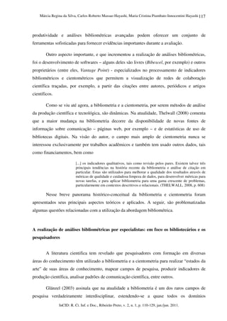 Márcia Regina da Silva, Carlos Roberto Massao Hayashi, Maria Cristina Piumbato Innocentini Hayashi
InCID: R. Ci. Inf. e Doc., Ribeirão Preto, v. 2, n. 1, p. 110-129, jan./jun. 2011.
117
produtividade e análises bibliométricas avançadas podem oferecer um conjunto de
ferramentas sofisticadas para fornecer evidências importantes durante a avaliação.
Outro aspecto importante, e que incrementou a realização de análises bibliométricas,
foi o desenvolvimento de softwares – alguns deles são livres (Bibexcel, por exemplo) e outros
proprietários (entre eles, Vantage Point) - especializados no processamento de indicadores
bibliométricos e cientométricos que permitem a visualização de redes de colaboração
científica traçadas, por exemplo, a partir das citações entre autores, periódicos e artigos
científicos.
Como se viu até agora, a bibliometria e a cientometria, por serem métodos de análise
da produção científica e tecnológica, são dinâmicas. Na atualidade, Thelwall (2008) comenta
que a maior mudança na bibliometria decorre da disponibilidade de novas fontes de
informação sobre comunicação – páginas web, por exemplo – e de estatísticas de uso de
bibliotecas digitais. Na visão do autor, o campo mais amplo de cientometria nunca se
interessou exclusivamente por trabalhos acadêmicos e também tem usado outros dados, tais
como financiamentos, bem como
[...] os indicadores qualitativos, tais como revisão pelos pares. Existem talvez três
principais tendências na história recente da bibliometria e análise de citação em
particular. Estas são utilizados para melhorar a qualidade dos resultados através de
métricas de qualidade e cuidadosa limpeza de dados, para desenvolver métricas para
novas tarefas, e para aplicar bibliometria para uma gama crescente de problemas,
particularmente em contextos descritivos e relacionais. (THELWALL, 2008, p. 608)
Nesse breve panorama histórico-conceitual da bibliometria e cientometria foram
apresentados seus principais aspectos teóricos e aplicados. A seguir, são problematizadas
algumas questões relacionadas com a utilização da abordagem bibliométrica.
A realização de análises bibliométricas por especialistas: em foco os bibliotecários e os
pesquisadores
A literatura cientifica tem revelado que pesquisadores com formação em diversas
áreas do conhecimento têm utilizado a bibliometria e a cientometria para realizar “estados da
arte” de suas áreas de conhecimento, mapear campos de pesquisa, produzir indicadores de
produção científica, analisar padrões de comunicação científica, entre outros.
Glänzel (2003) assinala que na atualidade a bibliometria é um dos raros campos de
pesquisa verdadeiramente interdisciplinar, estendendo-se a quase todos os domínios
 