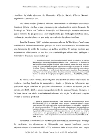 Análise bibliométrica e cientométrica: desafios para especialistas que atuam no campo
InCID: R. Ci. Inf. e Doc., Ribeirão Preto, v. 2, n. 1, p. 110-129, jan./jun. 2011.
118
científicos, incluindo elementos da Matemática, Ciências Sociais, Ciências Naturais,
Engenharia e Ciências da Vida.
Isso é mais evidente quando se relaciona a bibliometria e a cientometria aos Estudos
Sociais da Ciência e verifica-se que esses campos de conhecimento se nutrem de aportes da
Sociologia da Ciência, das Teorias da Informação e da Comunicação, demonstrando assim
que as fronteiras das pesquisas estão sendo impulsionadas pela fertilização cruzada de idéias,
colaborações interdisciplinares, e uma maior integração das disciplinas científicas.
Russell e Rousseau (2002) assinalam que com o advento da “Big Science” as técnicas
bibliométricas encontraram uma nova aplicação nas esferas da administração da ciência como
uma ferramenta de gestão da pesquisa e da política científica. Os autores mostram que
anteriormente a bibliometria era uma área pouco conhecida por bibliotecários, sociólogos e
historiadores de ciência, mas assinalam que
[...] a necessidade de uma alternativa relativamente rápida, fácil e barata de revisão
por pares para avaliar os resultados da pesquisa levou à “descoberta” da bibliometria
por especialistas em política científica, o que conduziu a emergência de um novo
campo de estudo dedicado ao estudo quantitativo de todos os aspectos de atividade
científica. Esta nova área de cientometria atraiu especialistas de diferentes origens,
como os matemáticos, os profissionais da informação, cientistas da computação,
psicólogos, bem como pesquisadores das ciências naturais e medicina, com especial
interesse no estudo de suas próprias disciplinas. (RUSSELL; ROUSSEAU, 2002, p.
4).
No Brasil, Mattos e Job (2008) investigaram a visibilidade em âmbito internacional da
produção científica brasileira de pesquisadores ligados à Ciência da Informação que
publicaram artigos científicos no periódico Scientometrics. As autoras verificaram que no
período entre 1978 e 2006 os autores mais produtivos são das áreas das Ciências Biológicas e
da Saúde e entre eles, não há pesquisadores cientistas da informação. Os achados da pesquisa
levaram as autoras a questionar:
[...] apesar do primeiro Mestrado em CI ter introduzido a Bibliometria no Brasil
(URBIZAGÁSTEGUI ALVARADO, 1984), porque a produção científica neste
importante periódico internacional é mais destacada entre pesquisadores brasileiros
de outras áreas que não a CI? Seria pelo tímido relacionamento dos pesquisadores
brasileiros do campo com pesquisadores extramuros? Ou seria pelo não domínio da
língua inglesa? Eventualmente o idioma pode se tornar um obstáculo. (...) haveria
pouco interesse dos pesquisadores em CI na Bibliometria? Seria comparável a
produção sobre o tema em periódicos nacionais e internacionais? (MATTOS; JOB,
2008, p. 59).
Por sua vez, o estudo realizado por Meneghini e Packer (2010) mostrou que a presença
de publicações em cientometria e bibliometria com autores brasileiros cresceu
exponencialmente nos anos entre 1996 e 2006 na base de dados Web of Science e no Google
 