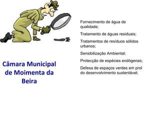 Câmara Municipal de Moimenta da Beira Fornecimento de água de qualidade; Tratamento de águas residuais; Tratamentos de resíduos sólidos urbanos; Sensibilização Ambiental; Protecção de espécies endógenas; Defesa de espaços verdes em prol do desenvolvimento sustentável; 