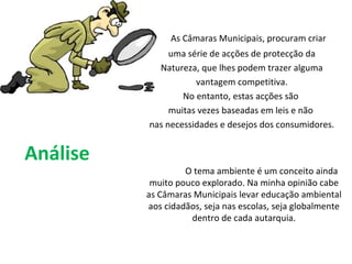 Análise   As Câmaras Municipais, procuram criar uma série de acções de protecção da Natureza, que lhes podem trazer alguma vantagem competitiva. No entanto, estas acções são  muitas vezes baseadas em leis e não  nas necessidades e desejos dos consumidores. O tema ambiente é um conceito ainda muito pouco explorado. Na minha opinião cabe as Câmaras Municipais levar educação ambiental aos cidadãos, seja nas escolas, seja globalmente dentro de cada autarquia. 