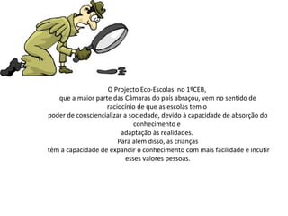 O Projecto Eco-Escolas  no 1ºCEB,  que a maior parte das Câmaras do país abraçou, vem no sentido de raciocínio de que as escolas tem o  poder de consciencializar a sociedade, devido à capacidade de absorção do conhecimento e  adaptação às realidades.  Para além disso, as crianças têm a capacidade de expandir o conhecimento com mais facilidade e incutir esses valores pessoas. 