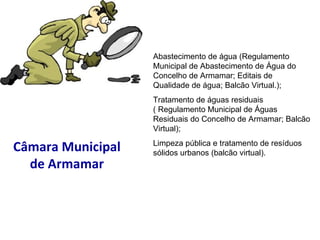 Câmara Municipal de Armamar Abastecimento de água (Regulamento Municipal de Abastecimento de Água do Concelho de Armamar; Editais de Qualidade de água; Balcão Virtual.); Tratamento de águas residuais ( Regulamento Municipal de Águas Residuais do Concelho de Armamar; Balcão Virtual); Limpeza pública e tratamento de resíduos sólidos urbanos (balcão virtual). 