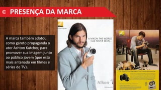 A marca também adotou
como garoto propaganda o
ator Ashton Kutcher, para
promover sua imagem junto
ao público jovem (que está
mais antenado em filmes e
séries de TV).
PRESENÇA DA MARCA
 