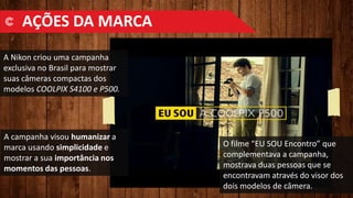 A Nikon criou uma campanha
exclusiva no Brasil para mostrar
suas câmeras compactas dos
modelos COOLPIX S4100 e P500.
O filme “EU SOU Encontro” que
complementava a campanha,
mostrava duas pessoas que se
encontravam através do visor dos
dois modelos de câmera.
A campanha visou humanizar a
marca usando simplicidade e
mostrar a sua importância nos
momentos das pessoas.
AÇÕES DA MARCA
 