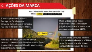 A marca promoveu, em sua
fanpage no Facebook um
concurso cultural com o conceito
"Eu sou tudo isto e muito mais“.
Para isso foi criado um app em que as
pessoas contavam suas histórias usando fotos
e comentários, compartilhando assim as suas
experiências no Facebook.
Através deste concurso a Nikon
criou proximidade com o público
atual da marca e atraiu novos
consumidores através de likes.
Os 15 vídeos com o maior
número de "likes" ainda eram
julgados pela Nikon e o vencedor
ganhava uma Coolpix S4100.
AÇÕES DA MARCA
 