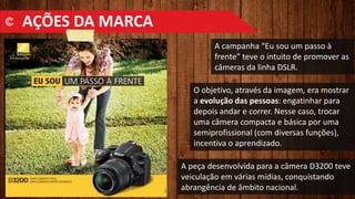 A campanha “Eu sou um passo à
frente” teve o intuito de promover as
câmeras da linha DSLR.
O objetivo, através da imagem, era mostrar
a evolução das pessoas: engatinhar para
depois andar e correr. Nesse caso, trocar
uma câmera compacta e básica por uma
semiprofissional (com diversas funções),
incentiva o aprendizado.
A peça desenvolvida para a câmera D3200 teve
veiculação em várias mídias, conquistando
abrangência de âmbito nacional.
AÇÕES DA MARCA
 