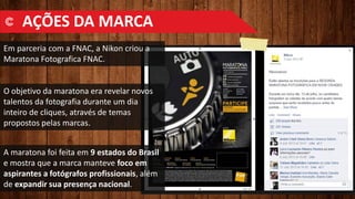 AÇÕES DA MARCA
Em parceria com a FNAC, a Nikon criou a
Maratona Fotografica FNAC.
O objetivo da maratona era revelar novos
talentos da fotografia durante um dia
inteiro de cliques, através de temas
propostos pelas marcas.
A maratona foi feita em 9 estados do Brasil
e mostra que a marca manteve foco em
aspirantes a fotógrafos profissionais, além
de expandir sua presença nacional.
 