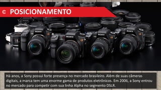 Há anos, a Sony possui forte presença no mercado brasileiro. Além de suas câmeras
digitais, a marca tem uma enorme gama de produtos eletrônicos. Em 2006, a Sony entrou
no mercado para competir com sua linha Alpha no segmento DSLR.
POSICIONAMENTO
 