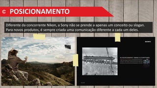 Diferente da concorrente Nikon, a Sony não se prende a apenas um conceito ou slogan.
Para novos produtos, é sempre criada uma comunicação diferente a cada um deles.
POSICIONAMENTO
 
