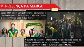 PRESENÇA DA MARCA
Desde 2007, a Sony vem patrocinando os mundiais e
na Copa do Mundo de 2014, lançou a campanha com
o conceito “Viva a Copa da Sua Vida”.
A ideia foi de aproximar o torcedor da marca através da paixão pelo
futebol e pela seleção, em que a casa de qualquer brasileiro
poderia servir um “estádio” durante a Copa do Mundo.
 