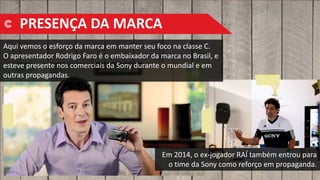 Aqui vemos o esforço da marca em manter seu foco na classe C.
O apresentador Rodrigo Faro é o embaixador da marca no Brasil, e
esteve presente nos comerciais da Sony durante o mundial e em
outras propagandas.
Em 2014, o ex-jogador RAÍ também entrou para
o time da Sony como reforço em propaganda.
PRESENÇA DA MARCA
 