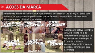 Para mostra a linha de câmeras NEX (que prometia qualidade DSLR), a Sony fez piada com
os donos de equipamentos profissionais que de fato não sabem usá-los. 8 filmes foram
feitos para serem divulgados na internet.
A campanha obteve incentivo
viral, e o intuito foi o de
lembrar de um amigo que se
encaixasse em um dos perfis
(o que incentivou o
compartilhamento em massa
do vídeo, gerando um buzz
da marca).
AÇÕES DA MARCA
 