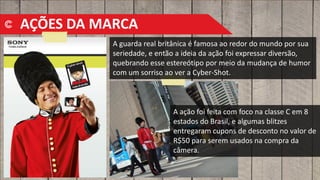A guarda real britânica é famosa ao redor do mundo por sua
seriedade, e então a ideia da ação foi expressar diversão,
quebrando esse estereótipo por meio da mudança de humor
com um sorriso ao ver a Cyber-Shot.
A ação foi feita com foco na classe C em 8
estados do Brasil, e algumas blitzes
entregaram cupons de desconto no valor de
R$50 para serem usados na compra da
câmera.
AÇÕES DA MARCA
 