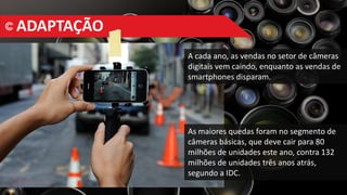 ADAPTAÇÃO
A cada ano, as vendas no setor de câmeras
digitais vem caindo, enquanto as vendas de
smartphones disparam.
As maiores quedas foram no segmento de
câmeras básicas, que deve cair para 80
milhões de unidades este ano, contra 132
milhões de unidades três anos atrás,
segundo a IDC.
 