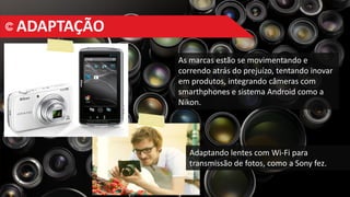 ADAPTAÇÃO
As marcas estão se movimentando e
correndo atrás do prejuízo, tentando inovar
em produtos, integrando câmeras com
smarthphones e sistema Android como a
Nikon.
Adaptando lentes com Wi-Fi para
transmissão de fotos, como a Sony fez.
 