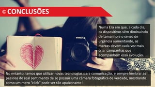 Numa Era em que, a cada dia,
os dispositivos vêm diminuindo
de tamanho e o senso de
urgência aumentando, as
marcas devem cada vez mais
criar campanhas que
acompanhem essa evolução.
CONCLUSÕES
No entanto, temos que utilizar novas tecnologias para comunicação, e sempre lembrar as
pessoas do real sentimento de se possuir uma câmera fotográfica de verdade, mostrando
como um mero “click” pode ser tão apaixonante!
 