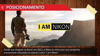 Desde sua chegada no Brasil, em 2011, a Nikon já vinha com sua campanha
previamente intitulada no exterior como “I am Nikon”.
POSICIONAMENTO
 