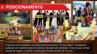 O que era uma campanha, se tornou posicionamento. “Eu Sou Nikon” é adaptável,
podendo ser implementada em diversas situações do cotidiano. A marca quer se fixar
através do slogan, e manter a lembrança firmada através do “Eu sou...”.
POSICIONAMENTO
 