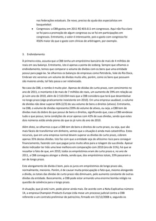 nas federações estaduais. De novo, preciso da ajuda dos especialistas em
           basquetebol.
           Congressos: a CBB gastou em 2011 R$ 403.611 em congressos. Aqui não fica claro
           se foi para a promoção de algum congresso ou se foi em participações em
           congressos. Entretanto, o valor é interessante, pois o gasto com congresso foi
           456% maior do que o gasto com clínicas de arbitragem, por exemplo.



3. Endividamento

À primeira vista, assusta que a CBB tenha um empréstimo bancário de mais de 4 milhões de
reais em seu balanço. Entretanto, isto é apenas a ponta do iceberg. Sempre que olhamos o
endividamento, temos que comparar o volume de dívidas com os bens que uma entidade
possui para pagá-las. Se olharmos os balanços de empresas como Petrobrás, Vale do Rio Doce,
Embraer etc veremos um volume de dívidas muito alto, porém, como os bens que possuem
são maiores ainda, tal fato passa a ser relativizado.

No caso da CBB, o rombo é muito pior. Apenas de dívidas de curto prazo, com vencimento no
ano de 2011, o montante é de mais de 7 milhões de reais, um aumento de 39% em relação ao
já ruim ano de 2010, além de 2.510.034 reais que a CBB considera que terá que desembolsar
no longo prazo (algo praticamente inexistente em 2010). Em uma empresa saudável, o volume
de dívidas não deve superar 66% (2/3) do seu volume de bens e direitos (ativos). Entretanto,
na CBB, o volume de dívidas representa 239% do volume de ativos, ou seja, a CBB tem de
dívidas mais do dobro do que possui de bens e direitos, significando que, caso a CBB vendesse
tudo o que possui, teria condições de arcar apenas com 42% de suas dívidas, sendo que estes
dois números estão ainda piores do que os já ruins do ano de 2010.

Além disto, se olharmos o que a CBB tem de bens e direitos de curto prazo, ou seja, que são
mais fáceis de transformar em dinheiro, vemos que a situação é ainda mais catastrófica. Estes
recursos, que em uma empresa normal devem superar as dívidas de curto prazo, cobrem
apenas 35% destas dívidas. Isto faz com que a entidade seja de altíssimo risco para conseguir
financiamento, fazendo com que pague juros muito altos para a rolagem da sua dívida. Apesar
deste indicador ter tido uma leve melhora em comparação com 2010 (era de 31%), há que se
ressaltar o fato de que, em 2010, todos os empréstimos eram de curto prazo e, no ano de
2011, a CBB conseguiu alongar a dívida, sendo que, dos empréstimos totais, 33% passaram a
ser de longo prazo.

Este alongamento de dívida é bom, pois os juros em empréstimos de longo prazo são,
normalmente, menores. Porém, é de causar muita preocupação o fato que, mesmo alongando
a dívida, os totais das dívidas de curto prazo não diminuem, pelo aumento constante de outras
dívidas da entidade. Basicamente, a CBB pode estar armando uma enorme bomba relógio na
questão de solvência para o longo prazo.

A situação, que já está ruim, pode piorar ainda mais. De acordo com a Nota Explicativa número
14, a empresa Champion Products Europe Ltda move um processo judicial contra a CBB
referente a um contrato preliminar de patrocínio, firmado em 31/12/2008 e, segundo os
 