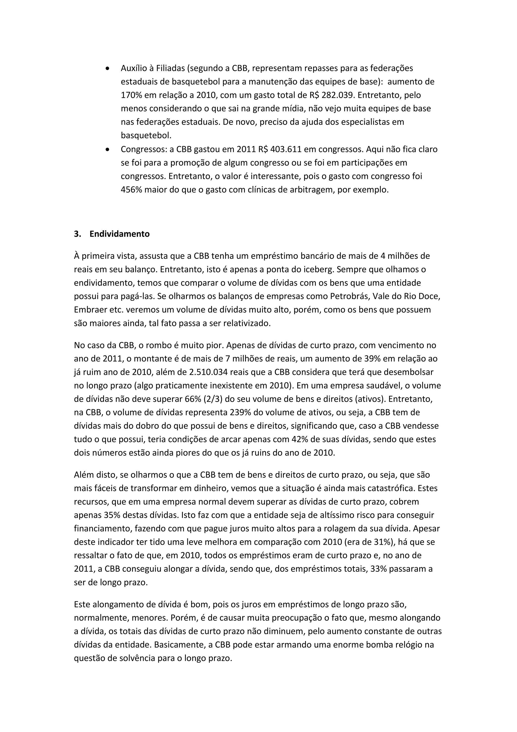    Auxílio à Filiadas (segundo a CBB, representam repasses para as federações
           estaduais de basquetebol para a manutenção das equipes de base): aumento de
           170% em relação a 2010, com um gasto total de R$ 282.039. Entretanto, pelo
           menos considerando o que sai na grande mídia, não vejo muita equipes de base
           nas federações estaduais. De novo, preciso da ajuda dos especialistas em
           basquetebol.
          Congressos: a CBB gastou em 2011 R$ 403.611 em congressos. Aqui não fica claro
           se foi para a promoção de algum congresso ou se foi em participações em
           congressos. Entretanto, o valor é interessante, pois o gasto com congresso foi
           456% maior do que o gasto com clínicas de arbitragem, por exemplo.



3. Endividamento

À primeira vista, assusta que a CBB tenha um empréstimo bancário de mais de 4 milhões de
reais em seu balanço. Entretanto, isto é apenas a ponta do iceberg. Sempre que olhamos o
endividamento, temos que comparar o volume de dívidas com os bens que uma entidade
possui para pagá-las. Se olharmos os balanços de empresas como Petrobrás, Vale do Rio Doce,
Embraer etc. veremos um volume de dívidas muito alto, porém, como os bens que possuem
são maiores ainda, tal fato passa a ser relativizado.

No caso da CBB, o rombo é muito pior. Apenas de dívidas de curto prazo, com vencimento no
ano de 2011, o montante é de mais de 7 milhões de reais, um aumento de 39% em relação ao
já ruim ano de 2010, além de 2.510.034 reais que a CBB considera que terá que desembolsar
no longo prazo (algo praticamente inexistente em 2010). Em uma empresa saudável, o volume
de dívidas não deve superar 66% (2/3) do seu volume de bens e direitos (ativos). Entretanto,
na CBB, o volume de dívidas representa 239% do volume de ativos, ou seja, a CBB tem de
dívidas mais do dobro do que possui de bens e direitos, significando que, caso a CBB vendesse
tudo o que possui, teria condições de arcar apenas com 42% de suas dívidas, sendo que estes
dois números estão ainda piores do que os já ruins do ano de 2010.

Além disto, se olharmos o que a CBB tem de bens e direitos de curto prazo, ou seja, que são
mais fáceis de transformar em dinheiro, vemos que a situação é ainda mais catastrófica. Estes
recursos, que em uma empresa normal devem superar as dívidas de curto prazo, cobrem
apenas 35% destas dívidas. Isto faz com que a entidade seja de altíssimo risco para conseguir
financiamento, fazendo com que pague juros muito altos para a rolagem da sua dívida. Apesar
deste indicador ter tido uma leve melhora em comparação com 2010 (era de 31%), há que se
ressaltar o fato de que, em 2010, todos os empréstimos eram de curto prazo e, no ano de
2011, a CBB conseguiu alongar a dívida, sendo que, dos empréstimos totais, 33% passaram a
ser de longo prazo.

Este alongamento de dívida é bom, pois os juros em empréstimos de longo prazo são,
normalmente, menores. Porém, é de causar muita preocupação o fato que, mesmo alongando
a dívida, os totais das dívidas de curto prazo não diminuem, pelo aumento constante de outras
dívidas da entidade. Basicamente, a CBB pode estar armando uma enorme bomba relógio na
questão de solvência para o longo prazo.
 