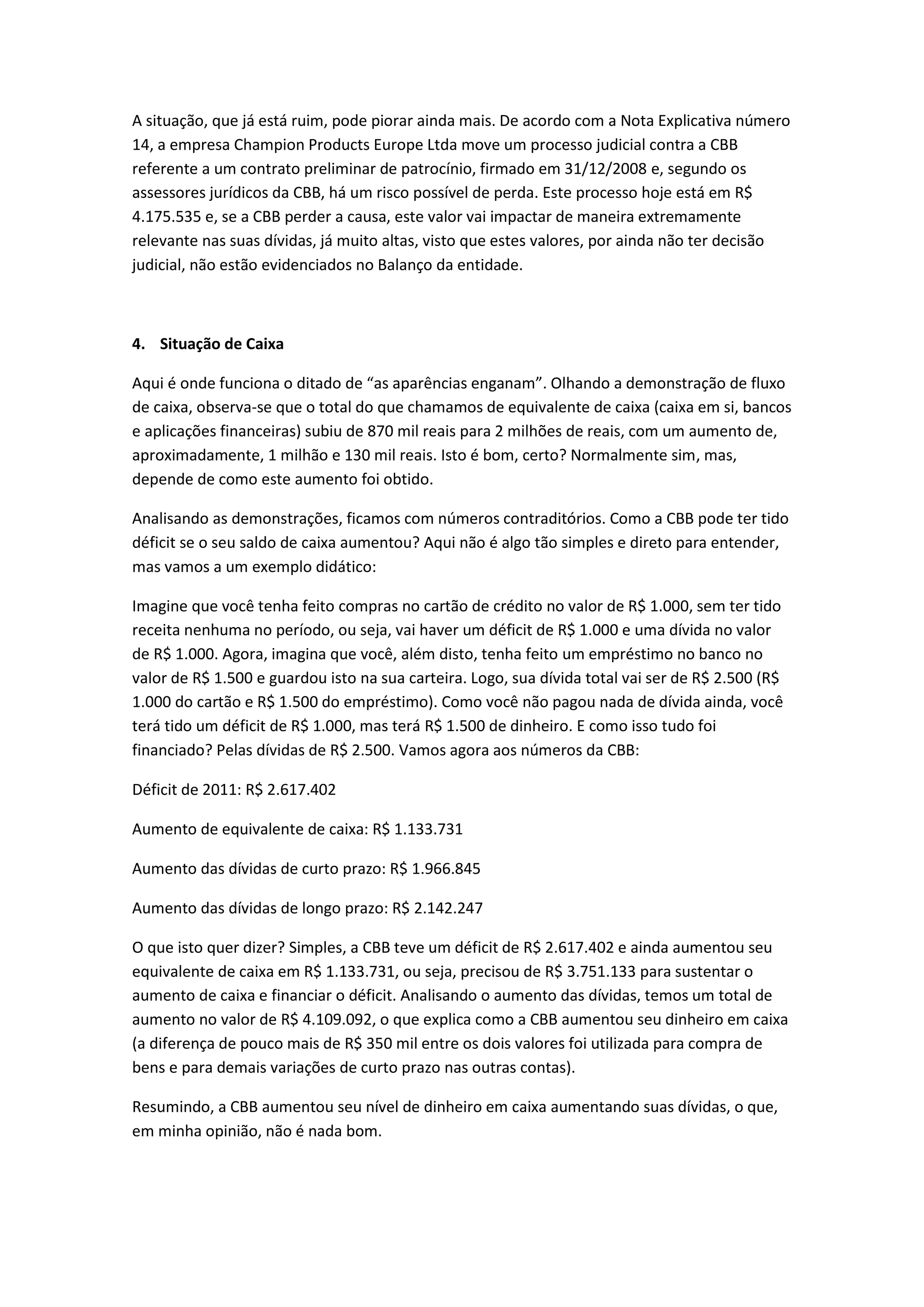 A situação, que já está ruim, pode piorar ainda mais. De acordo com a Nota Explicativa número
14, a empresa Champion Products Europe Ltda move um processo judicial contra a CBB
referente a um contrato preliminar de patrocínio, firmado em 31/12/2008 e, segundo os
assessores jurídicos da CBB, há um risco possível de perda. Este processo hoje está em R$
4.175.535 e, se a CBB perder a causa, este valor vai impactar de maneira extremamente
relevante nas suas dívidas, já muito altas, visto que estes valores, por ainda não ter decisão
judicial, não estão evidenciados no Balanço da entidade.



4. Situação de Caixa

Aqui é onde funciona o ditado de “as aparências enganam”. Olhando a demonstração de fluxo
de caixa, observa-se que o total do que chamamos de equivalente de caixa (caixa em si, bancos
e aplicações financeiras) subiu de 870 mil reais para 2 milhões de reais, com um aumento de,
aproximadamente, 1 milhão e 130 mil reais. Isto é bom, certo? Normalmente sim, mas,
depende de como este aumento foi obtido.

Analisando as demonstrações, ficamos com números contraditórios. Como a CBB pode ter tido
déficit se o seu saldo de caixa aumentou? Aqui não é algo tão simples e direto para entender,
mas vamos a um exemplo didático:

Imagine que você tenha feito compras no cartão de crédito no valor de R$ 1.000, sem ter tido
receita nenhuma no período, ou seja, vai haver um déficit de R$ 1.000 e uma dívida no valor
de R$ 1.000. Agora, imagina que você, além disto, tenha feito um empréstimo no banco no
valor de R$ 1.500 e guardou isto na sua carteira. Logo, sua dívida total vai ser de R$ 2.500 (R$
1.000 do cartão e R$ 1.500 do empréstimo). Como você não pagou nada de dívida ainda, você
terá tido um déficit de R$ 1.000, mas terá R$ 1.500 de dinheiro. E como isso tudo foi
financiado? Pelas dívidas de R$ 2.500. Vamos agora aos números da CBB:

Déficit de 2011: R$ 2.617.402

Aumento de equivalente de caixa: R$ 1.133.731

Aumento das dívidas de curto prazo: R$ 1.966.845

Aumento das dívidas de longo prazo: R$ 2.142.247

O que isto quer dizer? Simples, a CBB teve um déficit de R$ 2.617.402 e ainda aumentou seu
equivalente de caixa em R$ 1.133.731, ou seja, precisou de R$ 3.751.133 para sustentar o
aumento de caixa e financiar o déficit. Analisando o aumento das dívidas, temos um total de
aumento no valor de R$ 4.109.092, o que explica como a CBB aumentou seu dinheiro em caixa
(a diferença de pouco mais de R$ 350 mil entre os dois valores foi utilizada para compra de
bens e para demais variações de curto prazo nas outras contas).

Resumindo, a CBB aumentou seu nível de dinheiro em caixa aumentando suas dívidas, o que,
em minha opinião, não é nada bom.
 
