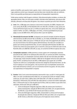 pode ser benéfico, pois quanto maior o gasto, maior o retorno para a modalidade em questão.
Logo, podemos concluir que o basquete nacional deve estar vivendo dias cada vez melhores.
Esta é uma questão que deixo para os especialistas em basquetebol responderem.

Então vamos analisar onde foi gasto o dinheiro. Pelas demonstrações contábeis, os valores são
agrupados demais. Mas, em outra peça contábil, chamada notas explicativas, que poucos dão
atenção, oferecem uma boa pista dos gastos. Vou colocar os pontos que acho mais relevantes.

a) Juros. Sim, a CBB paga juros a bancos e esta conta é crescente. Em 2009, a despesa com
   juros somou R$ 29.286, em R$ 2010 833.234 e em 2011 R$ 1.272.059, ou seja, passou de
   menos de R$ 30 mil para mais de 1,2 milhão em apenas dois anos. Uma conta rápida para
   explicar melhor. Em 2011, a CBB pagou, em 9 dias, a mesma quantidade de juros que
   pagou no ano de 2009 inteiro. Nem preciso dizer o que isto significa.

b) Manutenção da estrutura da CBB. As despesas com pessoal somadas às demais despesas
   administrativas da CBB somaram R$ 11.520.002, ou, em média, R$ 960.000 mensais (você
   não leu errado, a CBB custa quase 1 milhão de reais por mês entre pagamento de salários
   aos seus funcionários mais demais gastos administrativos). Isto tudo sem considerar os
   gastos com eventos propriamente ditos, só com a operação administrativa da CBB. Este
   número fica ainda mais preocupante, pois é crescente, visto que em 2010 este valor era de
   R$ 8.935.196 e em 2009 R$ 5.935.244, ou seja, um aumento de 94% em apenas dois anos.

c) Competições nacionais. A CBB aumentou e muito o gasto com competições nacionais,
   passando de R$ 1.428.157 em 2010 para R$ 5.635.259, um aumento de 295%. Entretanto,
   salvo melhor juízo, as competições nacionais adultas não são mais bancadas pela CBB e
   sim pelas ligas. Achei estranho também a CBB não ter divulgado nenhuma nota sobre este
   gasto. Porém, no balanço do ano de 2010, a CBB explicou que o gasto de 1,4 milhão
   naquele ano referia-se a competições nacionais das categorias de base Brasil afora. Se não
   houve mudança no rumo dos gastos, é de se presumir que as competições nacionais de
   base estão fortíssimas no Brasil, com um incremento enorme nos gastos. De novo, deixo
   aos especialistas em basquetebol a resposta.



d) Eventos. Está aí uma conta extremamente interessante e que, se não é o maior gasto da
   CBB, é um valor considerável de R$ 3.950.713, um aumento de 152% em relação a 2010,
   sendo que, do valor total, a CBB só abriu 32% deles (R$ 1.271.268, do convênio com a
   Eletrobrás). Infelizmente, R$ 2.679.445 não estão abertos e carecem de melhor explicação.
   Mas, o interessante aqui é o tipo de gasto que foi feito, onde vou relatar os que achei mais
   relevantes, dentro dos 32% que a CBB abriu:
        Centro de Basquete Integrado (segundo a CBB, são centros para incentivar a
           prática do basquete): redução de 48% de 2011 para 2010, com um gasto total de
           R$ 290.525, o que dá R$ 24.210 mensais para todos os centros.
        Clínica de Arbitragem (segundo a CBB, compreendem as clínicas de Formação e
           Atualização dos árbitros): redução de 46% de 2011 para 2010, com um gasto total
           de R$ 72.613, ou R$ 6.051 mensais para a formação dos nossos árbitros.
 