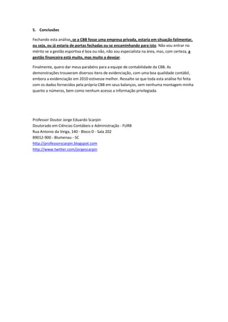 5. Conclusões

Fechando esta análise, se a CBB fosse uma empresa privada, estaria em situação falimentar,
ou seja, ou já estaria de portas fechadas ou se encaminhando para isto. Não vou entrar no
mérito se a gestão esportiva é boa ou não, não sou especialista na área, mas, com certeza, a
gestão financeira está muito, mas muito a desejar.

Finalmente, quero dar meus parabéns para a equipe de contabilidade da CBB. As
demonstrações trouxeram diversos itens de evidenciação, com uma boa qualidade contábil,
embora a evidenciação em 2010 estivesse melhor. Ressalte-se que toda esta análise foi feita
com os dados fornecidos pela própria CBB em seus balanços, sem nenhuma montagem minha
quanto a números, bem como nenhum acesso a informação privilegiada.




Professor Doutor Jorge Eduardo Scarpin
Doutorado em Ciências Contábeis e Administração - FURB
Rua Antonio da Veiga, 140 - Bloco D - Sala 202
89012-900 - Blumenau - SC
http://professorscarpin.blogspot.com
http://www.twitter.com/jorgescarpin
 