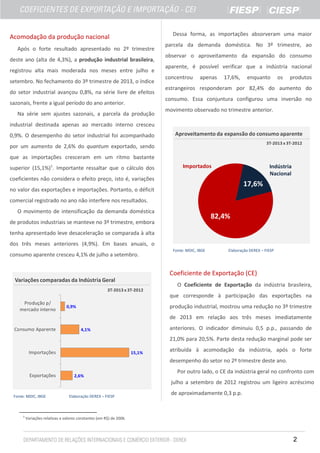 Dessa forma, as importações absorveram uma maior

Acomodação da produção nacional
Após o forte resultado apresentado no 2º trimestre
deste ano (alta de 4,3%), a produção industrial brasileira,
registrou alta mais moderada nos meses entre julho e
setembro. No fechamento do 3º trimestre de 2013, o índice
do setor industrial avançou 0,8%, na série livre de efeitos

parcela da demanda doméstica. No 3º trimestre, ao
observar o aproveitamento da expansão do consumo
aparente, é possível verificar que a indústria nacional
concentrou

apenas

17,6%,

enquanto

os

produtos

estrangeiros responderam por 82,4% do aumento do
consumo. Essa conjuntura configurou uma inversão no

sazonais, frente a igual período do ano anterior.
Na série sem ajustes sazonais, a parcela da produção

movimento observado no trimestre anterior.

industrial destinada apenas ao mercado interno cresceu
0,9%. O desempenho do setor industrial foi acompanhado

Aproveitamento da expansão do consumo aparente
3T-2013 x 3T-2012

por um aumento de 2,6% do quantum exportado, sendo
que as importações cresceram em um ritmo bastante
superior (15,1%)1. Importante ressaltar que o cálculo dos

Importados

Indústria
Nacional

coeficientes não considera o efeito preço, isto é, variações

17,6%

no valor das exportações e importações. Portanto, o déficit
comercial registrado no ano não interfere nos resultados.
O movimento de intensificação da demanda doméstica

82,4%

de produtos industriais se manteve no 3º trimestre, embora
tenha apresentado leve desaceleração se comparada à alta
dos três meses anteriores (4,9%). Em bases anuais, o
consumo aparente cresceu 4,1% de julho a setembro.

Fonte: MDIC, IBGE

Elaboração DEREX – FIESP

Coeficiente de Exportação (CE)
Variações comparadas da Indústria Geral
3T-2013 x 3T-2012

O Coeficiente de Exportação da indústria brasileira,
que corresponde à participação das exportações na

Produção p/
mercado interno

produção industrial, mostrou uma redução no 3º trimestre

0,9%

de 2013 em relação aos três meses imediatamente
Consumo Aparente

anteriores. O indicador diminuiu 0,5 p.p., passando de

4,1%

21,0% para 20,5%. Parte desta redução marginal pode ser
Importações

15,1%

atribuída à acomodação da indústria, após o forte
desempenho do setor no 2º trimestre deste ano.

Exportações

2,6%

Por outro lado, o CE da indústria geral no confronto com
julho a setembro de 2012 registrou um ligeiro acréscimo

Fonte: MDIC, IBGE

1

Elaboração DEREX – FIESP

de aproximadamente 0,3 p.p.

Variações relativas a valores constantes (em R$) de 2006.

2

 