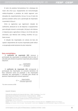O setor de produtos farmacêuticos foi o destaque de
maior alta (+9,2 p.p.). Equipamentos de instrumentação
médico-hospitalar e produtos de metal seguiram com
elevações de, respectivamente, 3,4 p.p. 3,1 p.p. O setor de
químicos também sofreu com a penetração de importados
no período (+2,8 p.p.).
Entre os segmentos que registraram redução do
coeficiente, destacam-se os de máquinas e equipamentos
para extração mineral e construção (-16,2p.p) e de tratores
e máquinas para a agricultura (-6.0p.p.). Já o CI do setor de
aeronaves, que liderava este ranking, encolheu 4,5 p.p.
bases anuais.
A redução das importações em setores de bens de
capital e dependentes de insumos importados pode indicar
a recuperação ainda hesitante do setor industrial.

Nota metodológica:
O coeficiente de exportação (CE) mensura a
participação das exportações na produção total do setor. É
calculado pela divisão do quantum exportado pela produção
industrial*.

O coeficiente de importação (CI) corresponde à
participação das importações no consumo doméstico de
bens industriais (soma da produção e das importações
subtraídas das exportações). É calculado pela divisão do
quantum importado pelo consumo aparente*.

*em valores constantes de 2006

EQUIPE TÉCNICA
Federação das Indústrias do Estado de São Paulo – FIESP | Presidente: Paulo Skaf
Departamento de Relações Internacionais e Comércio Exterior – DEREX
Diretor Titular: Roberto Giannetti da Fonseca | Gerente: Magaly M. Menezes
Negociações Internacionais e Análise Econômica do Comércio Exterior
Coordenador: José Luiz Pimenta Jr.
Equipe: Vinícius Neves, Juliana Pucci, Laura Gonçalves Bilbao e Fernando Marques | Estagiária: Rafaela Grizzo Ragazzi.
Endereço: Av. Paulista, 1313, 4º andar – São Paulo/SP – 01311-923 | Telefone: (11) 3549-4615/4627 | Fax: (11) 3549-4730

4

 