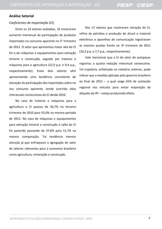 Análise Setorial
Coeficientes de Importação (CI)
    Entre os 33 setores avaliados, 16 mostraram          Dos 17 setores que mostraram retração do CI,

aumento interanual da participação de produtos       refino de petróleo e produção de álcool e material

importados no consumo aparente no 3° trimestre       eletrônico e aparelhos de comunicação registraram

de 2012. O setor que apresentou maior alta do CI     as maiores quedas frente ao 3º trimestre de 2011

foi o de máquinas e equipamentos para extração       (10,3 p.p. e 7,7 p.p., respectivamente).

mineral e construção, seguido por tratores e             Vale mencionar que o CI do setor de autopeças

máquinas para a agricultura (12,9 p.p. e 9,4 p.p.,   registrou a quarta redução interanual consecutiva.

respectivamente).   Esses   dois   setores   vêm     Tal trajetória, enfatizada no relatório anterior, pode

apresentando uma tendência consistente de            indicar que a medida aplicada pelo governo brasileiro

elevação da participação dos importados sobre no     ao final de 2011 – a qual exige 65% de conteúdo

seu consumo aparente, tendo ocorrido altas           regional nos veículos para evitar majoração da

interanuais consecutivas do CI desde 2010.           alíquota do IPI – esteja produzindo efeito.

    No caso de tratores e máquinas para a
agricultura o CI passou de 36,7% no terceiro
trimestre de 2010 para 55,0% no mesmo período
de 2012. No caso de máquinas e equipamentos
para extração mineral e construção o salto do CI
foi parecido passando de 37,6% para 51,7% na
mesma comparação. Tal tendência merece
atenção já que enfraquece a agregação de valor
de setores relevantes para a economia brasileira
como agricultura, mineração e construção.




                                                                                                         7
 