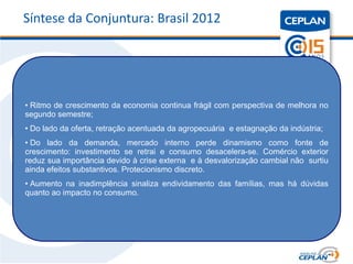Síntese da Conjuntura: Brasil 2012




• Ritmo de crescimento da economia continua frágil com perspectiva de melhora no
segundo semestre;
• Do lado da oferta, retração acentuada da agropecuária e estagnação da indústria;
• Do lado da demanda, mercado interno perde dinamismo como fonte de
crescimento: investimento se retrai e consumo desacelera-se. Comércio exterior
reduz sua importância devido à crise externa e à desvalorização cambial não surtiu
ainda efeitos substantivos. Protecionismo discreto.
• Aumento na inadimplência sinaliza endividamento das famílias, mas há dúvidas
quanto ao impacto no consumo.
 