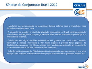 Síntese da Conjuntura: Brasil 2012




• Mudança na remuneração da poupança diminui retorno para o investidor, mas
depósitos continuam em alta.
• A despeito da queda no nível da atividade econômica, o Brasil continua atraindo
investimento estrangeiro e poupança externa. Mas precisa aumentar a poupança e o
investimento internos.
• Continuam em vigor medidas econômicas do governo no curto prazo, visando
flexibilizar a política monetária e dar maior rigidez à política fiscal (apesar de
flexibilizações pontuais nos últimos meses com medidas de estimulo ao crescimento
por meio de renúncia fiscal e desonerações seletivas);
• Inflação está sob controle. Não há pressão de demanda sobre os preços o que abre
espaço para reajuste e realinhamento de preços administrados (gasolina, diesel, etc)
 
