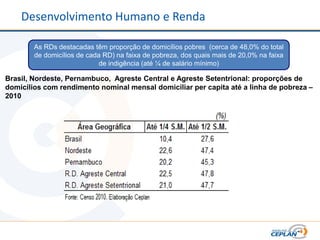 Desenvolvimento Humano e Renda

        As RDs destacadas têm proporção de domicílios pobres (cerca de 48,0% do total
        de domicílios de cada RD) na faixa de pobreza, dos quais mais de 20,0% na faixa
                             de indigência (até ¼ de salário mínimo)

Brasil, Nordeste, Pernambuco, Agreste Central e Agreste Setentrional: proporções de
domicílios com rendimento nominal mensal domiciliar per capita até a linha de pobreza –
2010
 
