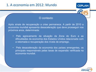 1. A economia em 2012: Mundo


                             O contexto

 Após sinais de recuperação a crise permanece. A partir de 2010 a
 economia mundial apresenta desaceleração que deve prosseguir nos
 próximos anos, determinada:

    •   Pelo agravamento da situação da Zona do Euro e as
        dificuldades da economia dos Estados Unidos relacionada com
        a retomada e recuperação dos níveis de emprego.

    •   Pela desaceleração da economia dos países emergentes, os
        principais responsáveis pelas taxas de expansão verificada na
        economia mundial.
 