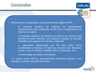 Título
   Conclusões


 • Vários fatores impulsionaram a economia destas regiões de PE:
       • os impactos positivos da melhoria da acessibilidade
         proporcionados pela duplicação da BR 232 e investimentos em
         rodovias na região;
       •    os impactos positivos do aumento da renda e do consumo das
           famílias nos anos recentes, com impactos inclusive no mercado
           imobiliário (em especial em Caruaru e Gravatá)
       •    a capacidade demonstrada por PE para atrair novos
           investimentos (indústrias de bens de consumo tipo alimentos,
           móveis, couro e calçados, bebidas, têxtil e confecções, etc. );
       • a interiorização de campi universitários
   • O quadro social melhora, acompanhando tendência nacional, e em
   resposta a avanços nas políticas sociais
 