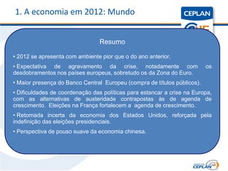 1. A economia em 2012: Mundo


                                 Resumo

• 2012 se apresenta com ambiente pior que o do ano anterior.
• Expectativa de agravamento da crise, notadamente com                    os
desdobramentos nos países europeus, sobretudo os da Zona do Euro.
• Maior presença do Banco Central Europeu (compra de títulos públicos).
• Dificuldades de coordenação das políticas para estancar a crise na Europa,
com as alternativas de austeridade contrapostas às de agenda de
crescimento. Eleições na França fortalecem a agenda de crescimento.
• Retomada incerta da economia dos Estados Unidos, reforçada pela
indefinição das eleições presidenciais.
• Perspectiva de pouso suave da economia chinesa.
 