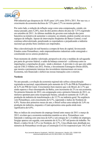 2




PIB industrial que despencou de 10,4% para 1,6% entre 2010 e 2011. Por sua vez, o
crescimento da economia declinou de 7,5% para 2,7% no mesmo período.

Por outro lado, a redução da inflação surge como uma compensação, caindo, em
março passado, para 5,24%, mais de dois pontos abaixo do pico de 7,31% registrado
em setembro de 2011. As últimas medidas do governo com redução dos juros
bancários na tentativa de aumentar o consumo, no entanto, podem resultar em novos
repiques de inflação. Apesar de intervenções freqüentes do Banco Central, o real
continua sobrevalorizado, penalizando os exportadores e prejudicando a indústria
nacional que produz bens similares aos importados.

Mas a desvalorização do real barateia a compra de bens de capital, favorecendo
Estados como Pernambuco, onde empreendimentos industriais estão emergindo e
constituindo novos setores produtivos.

Num momento de câmbio valorizado, perspectiva de crise e medidas de salvaguarda
por parte do governo federal, o saldo da balança comercial - a diferença entre as
importações e exportações do país - tende a diminuir. A previsão é a de que este saldo
seja de US$ 21 bilhões em 2012. Porém, o Investimento Estrangeiro Direto (IED),
que mostra o permanente interesse dos investidores internacionais em nossa
Economia, tem financiado o deficit nas nossas transações com o exterior.

Nordeste

No ano passado, a evolução da economia regional não sofreu a desaceleração
registrada na nacional, especialmente pelo aumento de 4,5% do PIB de Pernambuco e
de 4,3% do PIB do Ceará. Crescimentos bem maiores que o do Brasil, de 2,7% que
ainda superou o fraco desempenho da Bahia, com incremento de 2% na sua economia.
No primeiro bimestre de 2012, em comparação com o primeiro bimestre de 2011, os
números apontam para uma recuperação baiana, calcada no aumento de 13,8% da
produção da indústria de transformação e de 12,7% na indústria geral. Na seqüência
vem Pernambuco, com crescimento de 8,7%, superando o índice do Nordeste de
6,9%. Nestes dois primeiros meses do ano, o Brasil sofreu uma redução de 3,4% na
produção da indústria, enquanto o Ceará apresentou uma queda ainda mais
significativa de 6,9%.

Mas os índices de crescimento do emprego formal entre março de 2011 e março de
2012, revelam que a economia nordestina mantém-se ativa. Pernambuco vem
liderando o ranking com uma taxa de 4,6% e um estoque de 1, 6 milhão de empregos.
Sergipe aparece em seguida, com aumento de 4,1% e 387 mil postos de trabalho. No
Brasil, o índice foi de 3,2% e no Nordeste, de 2,7%. Uma olhada mais detalhada nos
números de Pernambuco revela que a Construção Civil foi responsável por 145,5 mil

            Rua Leonardo Bezerra Cavalcanti, 340/202 | Parnamirim | Recife | PE | 52060-030
                       etieneramos@hotmail.com| 81.9915.9505 | 81.3265.0001
 