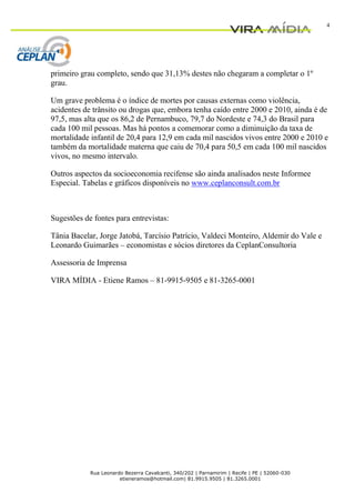 4




primeiro grau completo, sendo que 31,13% destes não chegaram a completar o 1º
grau.

Um grave problema é o índice de mortes por causas externas como violência,
acidentes de trânsito ou drogas que, embora tenha caído entre 2000 e 2010, ainda é de
97,5, mas alta que os 86,2 de Pernambuco, 79,7 do Nordeste e 74,3 do Brasil para
cada 100 mil pessoas. Mas há pontos a comemorar como a diminuição da taxa de
mortalidade infantil de 20,4 para 12,9 em cada mil nascidos vivos entre 2000 e 2010 e
também da mortalidade materna que caiu de 70,4 para 50,5 em cada 100 mil nascidos
vivos, no mesmo intervalo.

Outros aspectos da socioeconomia recifense são ainda analisados neste Informee
Especial. Tabelas e gráficos disponíveis no www.ceplanconsult.com.br



Sugestões de fontes para entrevistas:

Tânia Bacelar, Jorge Jatobá, Tarcísio Patrício, Valdeci Monteiro, Aldemir do Vale e
Leonardo Guimarães – economistas e sócios diretores da CeplanConsultoria

Assessoria de Imprensa

VIRA MÍDIA - Etiene Ramos – 81-9915-9505 e 81-3265-0001




            Rua Leonardo Bezerra Cavalcanti, 340/202 | Parnamirim | Recife | PE | 52060-030
                       etieneramos@hotmail.com| 81.9915.9505 | 81.3265.0001
 
