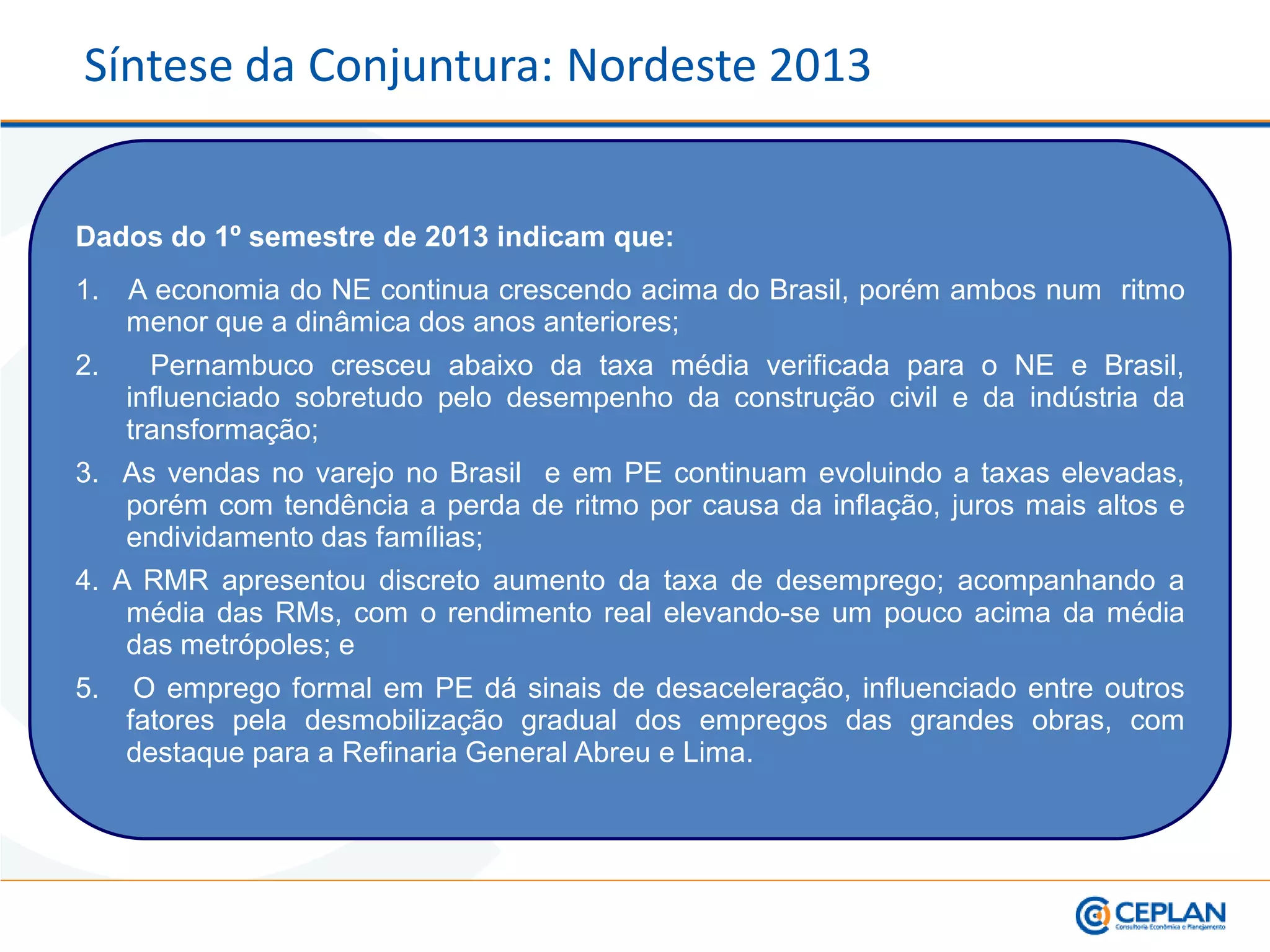 Dados do 1º semestre de 2013 indicam que:
1. A economia do NE continua crescendo acima do Brasil, porém ambos num ritmo
menor que a dinâmica dos anos anteriores;
2. Pernambuco cresceu abaixo da taxa média verificada para o NE e Brasil,
influenciado sobretudo pelo desempenho da construção civil e da indústria da
transformação;
3. As vendas no varejo no Brasil e em PE continuam evoluindo a taxas elevadas,
porém com tendência a perda de ritmo por causa da inflação, juros mais altos e
endividamento das famílias;
4. A RMR apresentou discreto aumento da taxa de desemprego; acompanhando a
média das RMs, com o rendimento real elevando-se um pouco acima da média
das metrópoles; e
5. O emprego formal em PE dá sinais de desaceleração, influenciado entre outros
fatores pela desmobilização gradual dos empregos das grandes obras, com
destaque para a Refinaria General Abreu e Lima.
Síntese da Conjuntura: Nordeste 2013
 