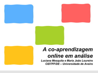 A co-aprendizagem
   online em análise
Luciana Mesquita e Maria João Loureiro
   CIDTFF/DE – Universidade de Aveiro
 