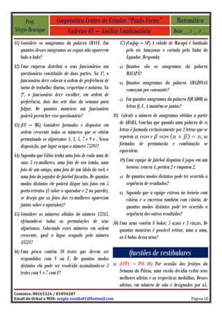Prof.              Cooperativa Centro de Estudos “Paulo Freire”                         Matemática
Sérgio Henrique             Caderno 01 – Análise Combinatória                              Data __ / __ / __
41) Considere os anagramas da palavra CHAVE. Em              47) (Unifap – AP) A cidade de Macapá é banhada
    quantos desses anagramas as vogais não aparecem              pelo rio Amazonas e cortada pela linha do
    lado a lado?                                                 Equador. Responda:
42) Uma empresa distribui a seus funcionários um           a) Quantos são os anagramas da palavra
    questionário constituído de duas partes. Na 1ª, o          MACAPÁ?
    funcionário deve colocar a ordem de preferência de     b) Quantos anagramas da palavra AMAZONAS
    turno de trabalho: diurno, vespertino e noturno. Na        começam por consoante?
    2ª, o funcionário deve escolher, em ordem de
                                                           c) Em quantos anagramas da palavra EQUADOR as
    preferência, dois dos sete dias da semana para
    folgar. De quantas maneiras um funcionário                 letras Q, U, A mantém-se juntas?
    poderá preencher esse questionário?                 48) Calcule o número de anagramas obtidos a partir
43) (UF – MG) Considere formados e dispostos em            de ARARA. Conclua que quando uma palavra de
    ordem crescente todos os números que se obtém          letras é formada exclusivamente por 2 letras que se
    permutando os algarismos 1, 3, 5, 7 e 9 e . Nessa      repetem vezes e vezes                          , as
    disposição, que lugar ocupa o número 75391?            fórmulas de permutação e combinação se
                                                           equivalem.
44) Suponha que Fábio tenha uma foto de cada uma de
    suas 3 ex-mulheres, uma foto de seu irmão, uma         49) Uma equipe de futebol disputou 8 jogos em um
    foto de um amigo, uma foto de um ídolo do rock e           torneio: venceu 4, perdeu 2 e empatou 2.
    uma foto do jogador de futebol favorito. De quantos    a) De quantos modos distintos pode ter ocorrido a
    modos distintos ele poderá dispor tais fotos em 5          sequência de resultados?
    porta-retratos (3 sobre o aparador e 2 na parede),     b) Supondo que a equipe estreou no torneio com
    se deseja que as fotos das ex-mulheres apareçam            vitória e o encerrou também com vitória, de
    juntas sobre o aparador)?                                  quantos modos distintos pode ter ocorrido a
45) Considere os números obtidos do número 12345,              sequência dos outros resultados?
    efetuando-se todas as permutações de seus 50) Uma urna contém 8 bolas: 5 azuis e 3 cinzas. De
    algarismos. Colocando esses números em ordem           quantas maneiras é possível retirar, uma a uma,
    crescente, qual o lugar ocupado pelo número            as 8 bolas dessa urna?
    43521?
46) Uma prova contém 10 testes que devem ser                      Questões de vestibulares
    respondidos com V ou F. De quantos modos
    distintos ela pode ser resolvida assinalando-se 3   1)   (UFPA – PSS 06) Por ocasião dos festejos da
    testes com V e 7 com F?                                  Semana da Pátria, uma escola decidiu exibir seus
                                                             melhores atletas e as respectivas medalhas. Desses
                                                             atletas, em número de oito e designados por a1,
Contatos: 88165226 / 81094287
Email do Orkut e MSN: sergio_evaldo01@hotmail.com                                                    Página 10
 