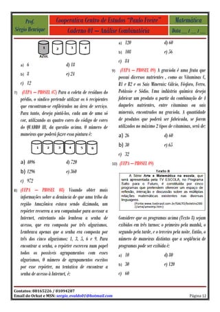 Prof.                Cooperativa Centro de Estudos “Paulo Freire”                                Matemática
Sérgio Henrique               Caderno 01 – Análise Combinatória                                   Data __ / __ / __
                                                                  a)   120                   d) 60
                                                                  b)   108                   e) 56
                                                                  c) 84
     a)   6                     d) 18
                                                            9)     (UEPA – PROSEL 09) A graviola é uma fruta que
     b)   8                     e) 24
                                                                  possui diversos nutrientes , como as Vitaminas C,
     c) 12                                                        B1 e B2 e os Sais Minerais: Cálcio, Fósforo, Ferro,
7)    (UEPA – PROSEL 07) Para a coleta de resíduos do             Potássio e Sódio. Uma indústria química deseja
     prédio, o sindico pretende utilizar os 6 recipientes         fabricar um produto a partir da combinação de 4
     que encontram-se enfileirados na área de serviço.            daqueles nutrientes, entre vitaminas ou sais
     Para tanto, deseja pintá-los, cada um de uma só              minerais, encontrados na graviola. A quantidade
     cor, utilizando as quatro cores do código de cores           de produtos que poderá ser fabricada, se forem
     do QUADRO III, da questão acima. O número de                 utilizados no máximo 2 tipos de vitaminas, será de:
     maneiras que poderá fazer essa pintura é:                    a) 26                      d) 60
                                                                  b) 30                      e) 65
                                                                  c) 32
     a) 4096                    d) 720                      10)   (UEPA – PROSEL 09)
     b) 1296                    e) 360
     c) 972
8)   (UEPA – PROSEL 08) Visando obter mais
     informações sobre a denúncia de que uma tribo da
     região Amazônica estava sendo dizimada, um
     repórter recorreu a seu computador para acessar a
     Internet, entretanto não lembrou a senha de                  Considere que os programas acima (Texto 8) sejam
     acesso, que era composta por três algarismos.                exibidos em três turnos: o primeiro pela manhã, o
     Lembrava apenas que a senha era composta por                 segundo pela tarde, e o terceiro pela noite. Então, o
     três dos cinco algarismos: 1, 3, 5, 6 e 9. Para              número de maneiras distintas que a seqüência de
     encontrar a senha, o repórter escreveu num papel             programas pode ser exibida é:
     todos os possíveis agrupamentos com esses                    a)   10                    d) 80
     algarismos. O número de agrupamentos escritos
     por esse repórter, na tentativa de encontrar a               b)   30                    e) 120
     senha de acesso à Internet, é:                               c) 60

Contatos: 88165226 / 81094287
Email do Orkut e MSN: sergio_evaldo01@hotmail.com                                                            Página 12
 