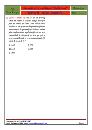 Prof.                Cooperativa Centro de Estudos “Paulo Freire”    Matemática
Sérgio Henrique               Caderno 01 – Análise Combinatória          Data __ / __ / __
11)    (UEPA – PROSEL 10) Uma loja de um shopping
      Center na cidade de Manaus divulga inscrições
      para um torneio de Games. Para realizar essas
      inscrições, a loja gerou um código de inscrição com
      uma sequência de quatro dígitos distintos, sendo o
      primeiro elemento da sequência diferente de zero.
      A quantidade de códigos de inscrição que podem
      ser gerados utilizando os elementos do conjunto {0,
      1, 2, 3, 4, 5, 6, 7, 8, 9} é:
      a) 4.500                  d) 4693
      b) 4.536                  e) 5000
      c) 4684




Contatos: 88165226 / 81094287
Email do Orkut e MSN: sergio_evaldo01@hotmail.com                                Página 13
 