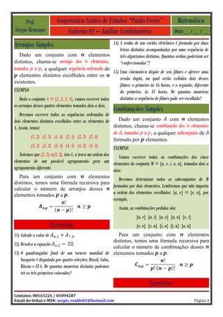 Prof.                  Cooperativa Centro de Estudos “Paulo Freire”                             Matemática
Sérgio Henrique                 Caderno 01 – Análise Combinatória                                 Data __ / __ / __

Arranjos Simples                                          14) A senha de um cartão eletrônico é formada por duas
                                                              letras distintas acompanhadas por uma sequência de
   Dado um conjunto com                       elementos       três algarismos distintos. Quantas senhas poderiam ser
distintos, chama-se arranjo dos                elementos,     “confeccionadas”?
tomados a , a qualquer sequência ordenada de
                                             15) Uma cinemateca dispõe de seis filmes e oferece uma
   elementos distintos escolhidos entre os
                                                 sessão dupla, na qual serão exibidos dois desses
existentes.
                                                                 filmes: o primeiro às 16 horas, e o segundo, diferente
EXEMPLO:                                                         do primeiro, às 18 horas. De quantas maneiras
   Dado o conjunto A = {1, 2, 3, 4}, vamos escrever todos        distintas a sequência de filmes pode ser escolhida?
os arranjos desses quatro elementos tomados dois a dois.
                                                              Combinações Simples
    Devemos escrever todas as sequências ordenadas de
dois elementos distintos escolhidos entre os elementos de    Dado um conjunto       com     elementos
A. Assim, temos:                                          distintos, chama-se combinação dos elementos
                                                              de , tomados a , a qualquer subconjunto de
           (1, 2) (1, 3) (1, 4) (2, 1) (2, 3) (2, 4)          formado por       elementos.
           (3, 1) (3, 2) (3, 4) (4, 1) (4, 2) (4, 3)          EXEMPLO:
   Notemos que (2, 3) ≠(3, 2), isto é, a troca na ordem dos    Vamos escrever todas as combinações dos cinco
elementos de um possível agrupamento gera um elementos do conjunto M = {a, e, i, o, u}, tomados dois a
agrupamento diferente.                                      dois:
   Para um conjunto com          elementos
                                               Devemos determinar todos os subconjuntos de M
distintos, temos uma fórmula recursiva para
                                            formados por dois elementos. Lembremos que não importa
calcular o número de arranjos desses
elementos tomados a .                       a ordem dos elementos escolhidos: {a, e} = {e, a}, por
                                                              exemplo.
                                                                Assim, as combinações pedidas são:
                                                                          {a, e} {a, i} {a, o} {a, u} {e, i}
                         Exercícios                                       {e, o} {e, u} {i, o} {i, u} {o, u}
11) Calcule o valor de                .              Para um conjunto com          elementos
                                                  distintos, temos uma fórmula recursiva para
12) Resolva a equação         .                   calcular o número de combinações desses
13) O quadrangular final de um torneio mundial de elementos tomados a .
    basquete é disputado por quatro seleções: Brasil, Cuba,
    Rússia e EUA. De quantas maneiras distintas podemos
    ter os três primeiros colocados?
                                                                                  Exercícios
Contatos: 88165226 / 81094287
Email do Orkut e MSN: sergio_evaldo01@hotmail.com                                                              Página 3
 