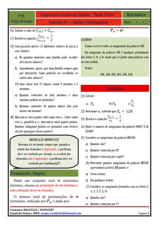 Prof.               Cooperativa Centro de Estudos “Paulo Freire”                             Matemática
Sérgio Henrique              Caderno 01 – Análise Combinatória                                  Data __ / __ / __
16) Calcule o valor de                 .
17) Resolva a equação              .                        EXEMPLO:
18) Uma pizzaria oferece 15 diferentes sabores de pizza a      Vamos escrever todos os anagramas da palavra SOL.
    seus clientes.                                      Um anagrama da palavra SOL é qualquer permutação
    a) De quantas maneiras uma família pode escolher das letras S, O, L de modo que se forme uma palavra com
       três desses sabores?                          ou sem sentido.
    b) Suponhamos, agora, que uma família sempre opta          Temos:
       por mussarela. Como poderão ser escolhidos os                       SOL, SLO, OSL, OLS, LOS, LSO,
       outros dois sabores?
    19) Uma classe tem 15 alunos, sendo 9 meninos e 6
        meninas.                                                                 Exercícios
    a) Quantas comissões de dois meninos e duas 21) Calcule:
       meninas podem ser formadas?
                                                            a)                b)             c)
    b) Quantas comissões de quatro alunos têm pelo
        menos um menino?                                22) Determine , sabendo que             .
20) Marcam-se cinco pontos sobre uma reta . Sobre outra 23) Resolva a equação          .
    reta , paralela a , marcam-se mais quatro pontos.
    Quantos triângulos podem ser formados com vértices 24) Qual é o número de anagramas da palavra SOMA? E de
    em três quaisquer desses pontos?                        LIVRO?
                                                            25) Considere os anagramas da palavra BRASIL.
                 OBSERVAÇÃO IMPORTANTE
       Devemos ter em mente sempre que: quando a               a) Quantos são?
      ordem dos elementos é importante, o problema             b)   Quantos começam por B?
      deve ser resolvido por Arranjo, se a ordem dos
                                                               c) Quantos começam por vogal?
     elementos não é importante, o problema deve ser
                resolvido por Combinação!!!                    26) Determine quantos anagramas da palavra BRASIL
                                                                   apresentam as letras BR juntas e:
Permutações Simples                                            a) Nessa ordem;
   Dado um conjunto com                     elementos          b) Em qualquer ordem.
distintos, chama-se permutação dos          elementos a        27) Considere os anagramas formados com as letras C,
toda ordenação desses elementos.                                   A, S, T, E, L, O:
   O número total de permutações de                            a) Quantos são?
elementos, indicado por , é dado por:
                                                               b)   Quantos começam por C?
Contatos: 88165226 / 81094287
Email do Orkut e MSN: sergio_evaldo01@hotmail.com                                                           Página 4
 