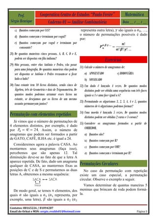 Prof.               Cooperativa Centro de Estudos “Paulo Freire”                             Matemática
Sérgio Henrique              Caderno 01 – Análise Combinatória                                  Data __ / __ / __
    c)   Quantos começam por CAS?                           representa outra letra), são iguais a , …,
                                                           o número de permutações possíveis é dado
    d) Quantos começam e terminam por vogal?
                                                           por:
    e) Quantos começam por vogal e terminam por
       consoante?
28) De quantas maneiras cinco pessoas, A, B, C, D e E,
    podem ser dispostas em fila indiana?                                         Exercícios
29) Oito pessoas, entre elas Antônio e Pedro, vão posar
                                                           31) Calcule o número de anagramas de:
    para uma fotografia. De quantas maneiras elas podem
    ser dispostas se Antônio e Pedro recusam-se a ficar        a) APOSENTADO                c) RODOVIÁRIA
    lado a lado?                                               b) SOSSEGADO
30) Uma estante tem 10 livros distintos, sendo cinco de 32) Um dado é lançado 4 vezes. De quantos modos
    Álgebra, três de Geometria e dois de Trigonometria. De     distintos pode ser obtida uma sequência com três faces
    quantos modos podemos arrumar esses livros na              iguais a 1 e uma face igual a 6?
    estante, se desejamos que os livros de um mesmo
                                                           33) Permutando os algarismos 3, 2, 3, 4, 4 e 5, quantos
    assunto permaneçam juntos?
                                                               números de 6 algarismos podemos formar?
                                                           34) Uma moeda é lançada 5 vezes. De quantos modos
Permutação com elementos repetidos                             distintos podem ser obtidas 2 caras e 3 coroas?
  Já vimos que o número de permutações de
                                           35) Considere os anagramas formados a partir de
4 elementos distintos, por exemplo, é dado
por               . Assim, o número de
                                               CORREDOR.
anagramas que podem ser formados a partir      a) Quantos são?
de GATO, CAFÉ, ILHA etc. é igual a 24.
                                                               b)   Quantos começam por R?
   Consideremos agora a palavra CASA. Ao
                                               c) Quantos começam por COR?
montarmos seus anagramas (faça isso),
percebemos que são apenas 12. Tal              d) Quantos começam e terminam por R?
diminuição deve-se ao fato de que a letra A
aparece repetida. De fato, dado um anagrama
qualquer de CASA, ao mantermos fixas as Permutações Circulares
posições de C e de S e permutarmos as duas     No caso da permutação com repetição
letras A, obteremos a mesma sequência:      existe um caso especial, a permutação
                                            circular. Observe o exemplo a seguir.
                                             Vamos determinar de quantas maneiras 5
  De modo geral, se temos elementos, dos meninas que brincam de roda podem formá-
quais são iguais a     ( representa, por la.
exemplo, uma letra), são iguais a    (

Contatos: 88165226 / 81094287
Email do Orkut e MSN: sergio_evaldo01@hotmail.com                                                           Página 5
 