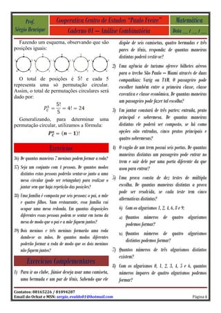 Prof.               Cooperativa Centro de Estudos “Paulo Freire”                        Matemática
Sérgio Henrique              Caderno 01 – Análise Combinatória                              Data __ / __ / __
  Fazendo um esquema, observando que são                    dispõe de seis camisetas, quatro bermudas e três
posições iguais:                                            pares de tênis, responda: de quantas maneiras
                                                            distintas poderá vestir-se?
                                              2) Uma agência de turismo oferece bilhetes aéreos
                                                 para o trecho São Paulo – Miami através de duas
  O total de posições é           e cada 5       companhias: Varig ou TAM. O passageiro pode
representa uma só permutação circular.           escolher também entre a primeira classe, classe
Assim, o total de permutações circulares será
dado por:
                                                 executiva e classe econômica. De quantas maneiras
                                                 um passageiro pode fazer tal escolha?
                                           3) Um jantar constará de três partes: entrada, prato
  Generalizando, para determinar uma          principal e sobremesa. De quantas maneiras
permutação circular, utilizamos a fórmula:    distintas ele poderá ser composto, se há como
                                              opções oito entradas, cinco pratos principais e
                                              quatro sobremesas?
                     Exercícios                        4) O vagão de um trem possui seis portas. De quantas
                                                          maneiras distintas um passageiro pode entrar no
36) De quantas maneiras 7 meninas podem formar a roda?
                                                          trem e sair dele por uma porta diferente da que
37) Seja um conjunto com 4 pessoas. De quantos modos      usou para entrar?
    distintos estas pessoas poderão sentar-se junto a uma
    mesa circular (pode ser retangular) para realizar o 5) Uma prova consta de dez testes de múltipla
    jantar sem que haja repetição das posições?            escolha. De quantas maneiras distintas a prova
                                                            pode ser resolvida, se cada teste tem cinco
38) Uma família é composta por seis pessoas: o pai, a mãe
                                                            alternativas distintas?
    e quatro filhos. Num restaurante, essa família vai
    ocupar uma mesa redonda. Em quantas disposições         6) Com os algarismos 1, 2, 4, 6, 8 e 9:
    diferentes essas pessoas podem se sentar em torno da    a)   Quantos números de quatro algarismos
    mesa de modo que o pai e a mãe fiquem juntos?                podemos formar?
39) Dois meninos e três meninas formarão uma roda
                                                         b) Quantos números de quatro algarismos
    dando-se as mãos. De quantos modos diferentes
                                                            distintos podemos formar?
    poderão formar a roda de modo que os dois meninos
    não fiquem juntos?                                7) Quantos números de três algarismos distintos
                                                            existem?
       Exercícios Complementares                      8) Com os algarismos 0, 1, 2, 3, 4, 5 e 6, quantos
1) Para ir ao clube, Júnior deseja usar uma camiseta,    números ímpares de quatro algarismos podemos
   uma bermuda e um par de tênis. Sabendo que ele        formar?
Contatos: 88165226 / 81094287
Email do Orkut e MSN: sergio_evaldo01@hotmail.com                                                     Página 6
 